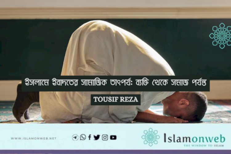 ইসলামে ইবাদতের সামাজিক তাৎপর্য: ব্যক্তি থেকে সমাজ পর্যন্ত