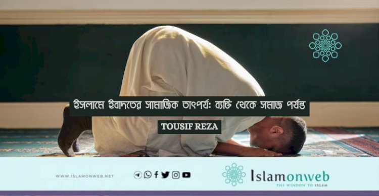 ইসলামে ইবাদতের সামাজিক তাৎপর্য: ব্যক্তি থেকে সমাজ পর্যন্ত