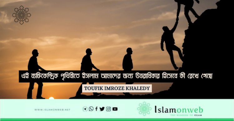 এই ব্যক্তিকেন্দ্রিক পৃথিবীতে ইসলাম আমাদের জন্য উত্তরাধিকার হিসেবে কী রেখে গেছে