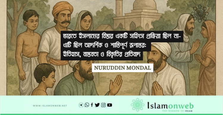 ভারতে ইসলামের বিস্তার একটি সহিংস প্রক্রিয়া ছিল না-এটি ছিল আদর্শিক ও শান্তিপূর্ণ রূপান্তর: ইতিহাস, বাস্তবতা ও বিকৃতির প্রতিবাদ