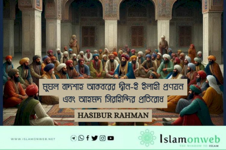মুঘল বাদশাহ আকবরের দ্বীন-ই ইলাহী প্রণয়ন এবং আহমদ সিরহিন্দির প্রতিরোধ