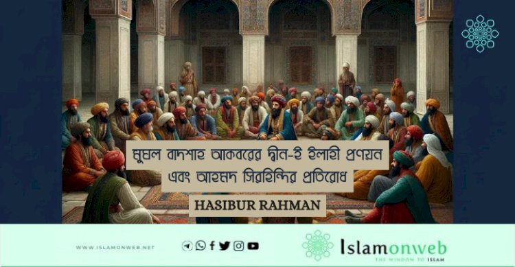 মুঘল বাদশাহ আকবরের দ্বীন-ই ইলাহী প্রণয়ন এবং আহমদ সিরহিন্দির প্রতিরোধ