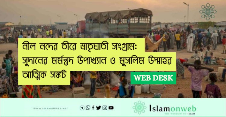 নীল নদের তীরে ভ্রাতৃঘাতী সংগ্রাম: সুদানের মর্মন্তুদ উপাখ্যান ও মুসলিম উম্মাহর আত্মিক সঙ্কট