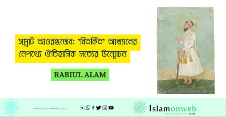 সম্রাট আওরঙ্গজেব: 'বিতর্কিত' আখ্যানের নেপথ্যে ঐতিহাসিক সত্যের উন্মোচন