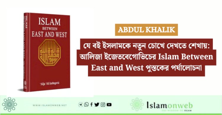 যে বই ইসলামকে নতুন চোখে দেখতে শেখায়: আলিজা ইজেতবেগোভিচের Islam Between East and West পুস্তকের পর্যালোচনা