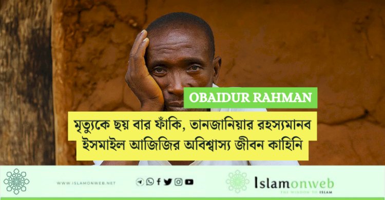 মৃত্যুকে ছয় বার ফাঁকি, তানজানিয়ার রহস্যমানব ইসমাইল আজিজির অবিশ্বাস্য জীবন কাহিনি: