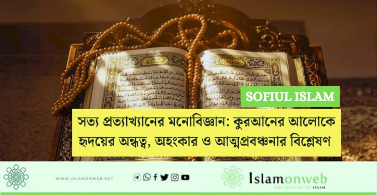 সত্য প্রত্যাখ্যানের মনোবিজ্ঞান: কুরআনের আলোকে হৃদয়ের অন্ধত্ব, অহংকার ও আত্মপ্রবঞ্চনার বিশ্লেষণ 