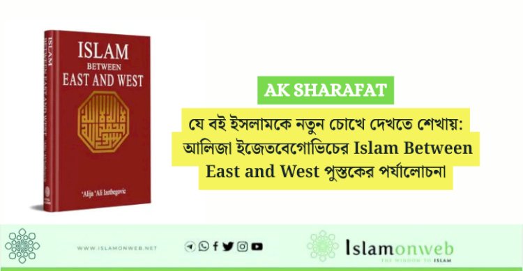 যে বই ইসলামকে নতুন চোখে দেখতে শেখায়: আলিজা ইজেতবেগোভিচের Islam Between East and West পুস্তকের পর্যালোচনা